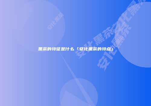 黑茶的特征是什么「安化黑茶的特点」
