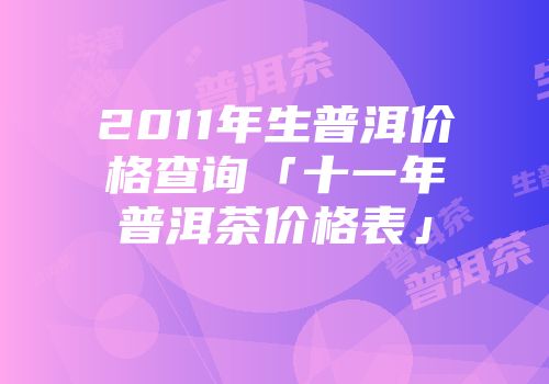 2011年生普洱价格查询「十一年普洱茶价格表」