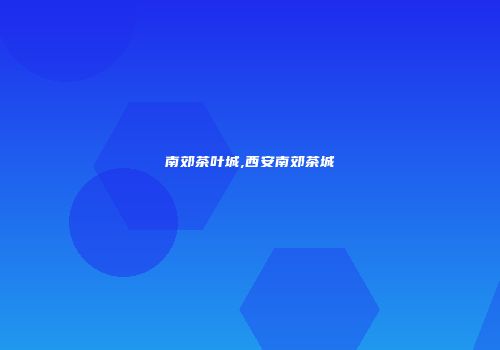 南郊茶叶城,西安南郊茶城