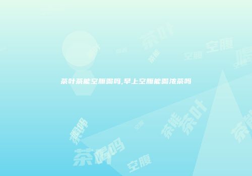 茶叶茶能空腹喝吗,早上空腹能喝浓茶吗