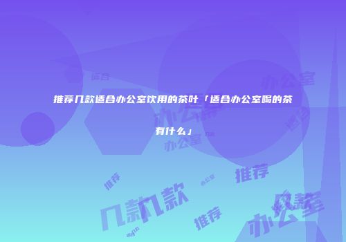 推荐几款适合办公室饮用的茶叶「适合办公室喝的茶有什么」