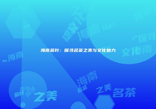 海南茶叶：探寻名茶之美与文化魅力