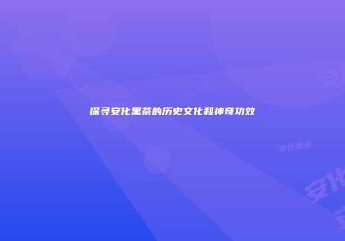 探寻安化黑茶的历史文化和神奇功效