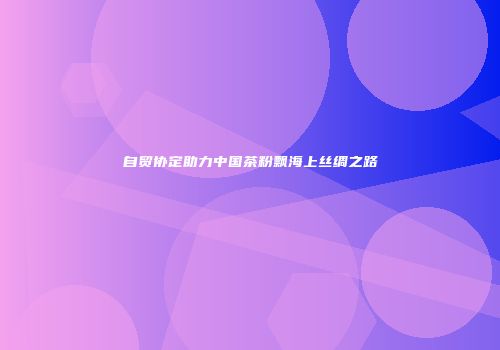 自贸协定助力中国茶粉飘海上丝绸之路