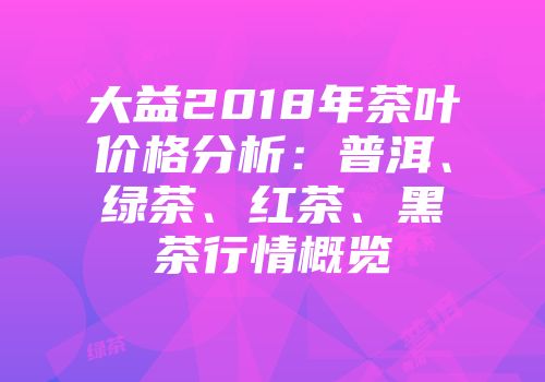 大益2018年茶叶价格分析：普洱、绿茶、红茶、黑茶行情概览