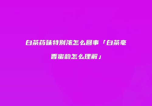 白茶药味特别浓怎么回事「白茶毫香蜜韵怎么理解」