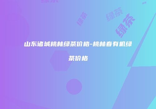 山东诸城桃林绿茶价格-桃林春有机绿茶价格