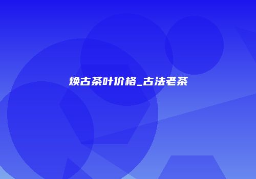 焕古茶叶价格_古法老茶