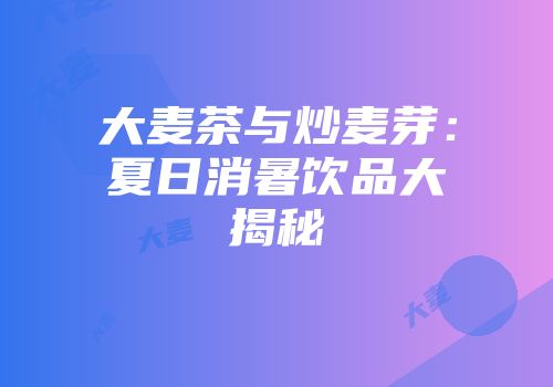 大麦茶与炒麦芽：夏日消暑饮品大揭秘