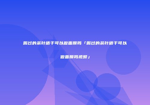 喝过的茶叶晒干可以做面膜吗「喝过的茶叶晒干可以做面膜吗视频」