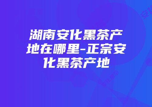 湖南安化黑茶产地在哪里-正宗安化黑茶产地