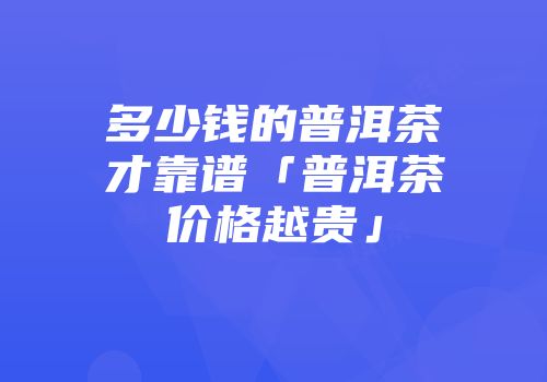 多少钱的普洱茶才靠谱「普洱茶价格越贵」