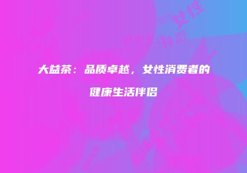 大益茶：品质卓越，女性消费者的健康生活伴侣