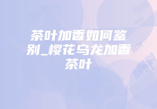 茶叶加香如何鉴别_樱花乌龙加香茶叶
