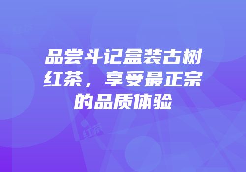 品尝斗记盒装古树红茶，享受最正宗的品质体验