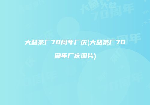 大益茶厂70周年厂庆(大益茶厂70周年厂庆图片)