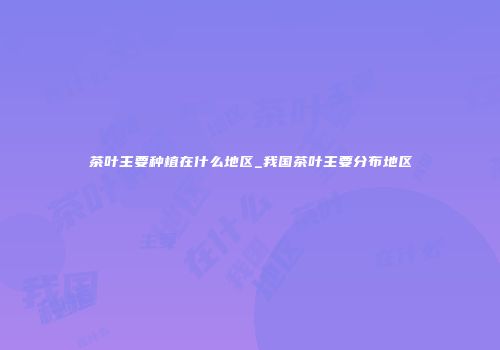 茶叶主要种植在什么地区_我国茶叶主要分布地区