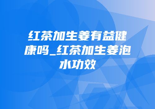 红茶加生姜有益健康吗_红茶加生姜泡水功效