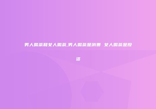 男人喝茶和女人喝茶,男人喝茶是消费 女人喝茶是投资