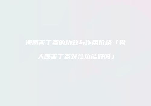 海南苦丁茶的功效与作用价格「男人喝苦丁茶对性功能好吗」
