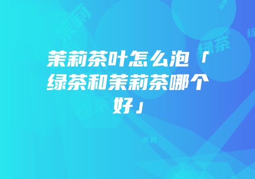 茉莉茶叶怎么泡「绿茶和茉莉茶哪个好」