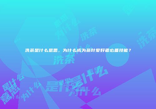 洗茶是什么意思，为什么成为茶叶爱好者必备技能？