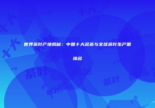 世界茶叶产地揭秘：中国十大名茶与全球茶叶生产国排名