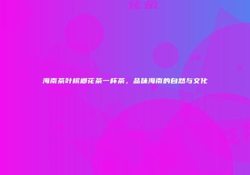 海南茶叶槟榔花茶一杯茶，品味海南的自然与文化