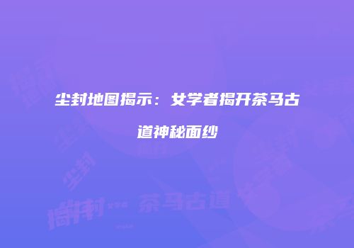 尘封地图揭示：女学者揭开茶马古道神秘面纱