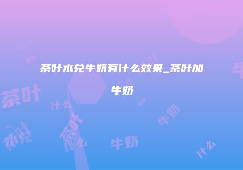 茶叶水兑牛奶有什么效果_茶叶加牛奶