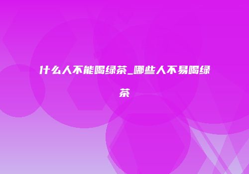 什么人不能喝绿茶_哪些人不易喝绿茶