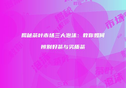 揭秘茶叶市场三大泡沫：教你如何辨别好茶与劣质茶