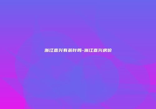 浙江嘉兴有茶叶吗-浙江嘉兴房价