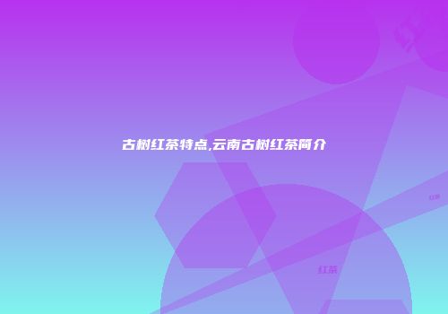 古树红茶特点,云南古树红茶简介