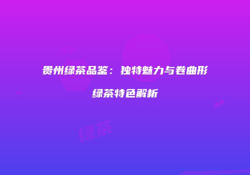 贵州绿茶品鉴：独特魅力与卷曲形绿茶特色解析