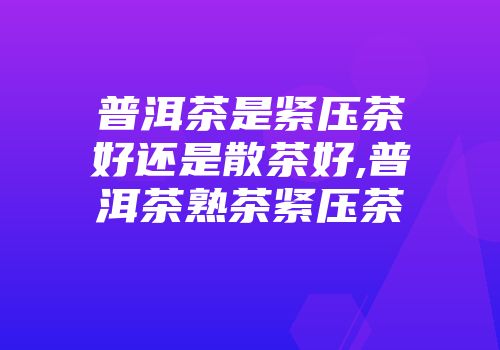 普洱茶是紧压茶好还是散茶好,普洱茶熟茶紧压茶