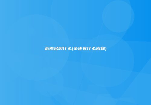 茶别名叫什么(茶还有什么别称)
