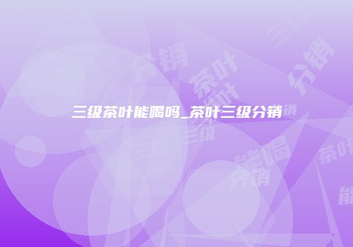三级茶叶能喝吗_茶叶三级分销
