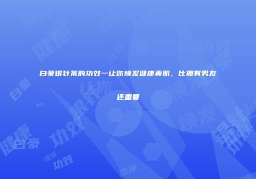 白豪银针茶的功效一让你焕发健康美肌，比拥有男友还重要