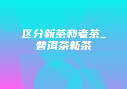 区分新茶和老茶_普洱茶新茶