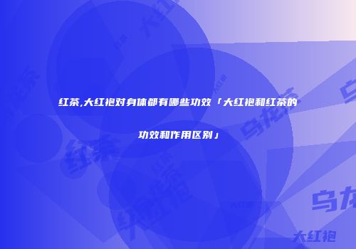 红茶,大红袍对身体都有哪些功效「大红袍和红茶的功效和作用区别」