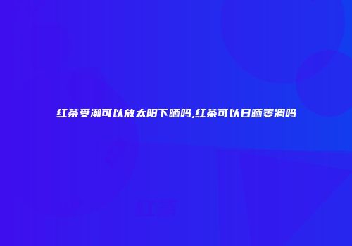 红茶受潮可以放太阳下晒吗,红茶可以日晒萎凋吗