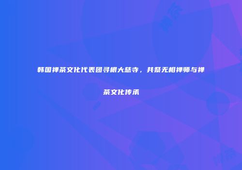 韩国禅茶文化代表团寻根大慈寺，共祭无相禅师与禅茶文化传承