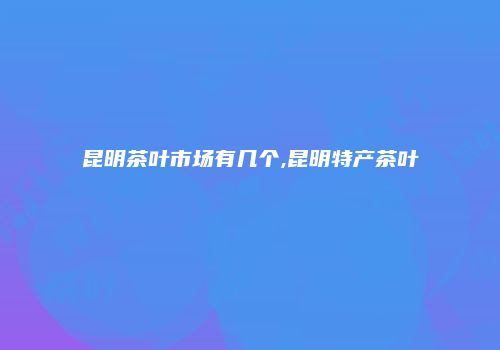 昆明茶叶市场有几个,昆明特产茶叶