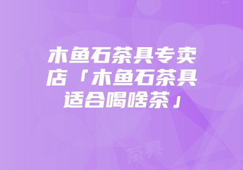 木鱼石茶具专卖店「木鱼石茶具适合喝啥茶」