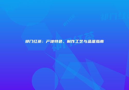 祁门红茶：产地特色、制作工艺与品鉴指南