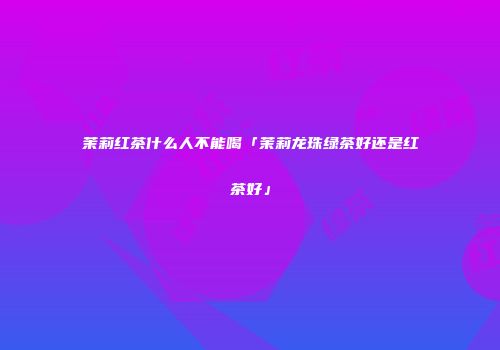 茉莉红茶什么人不能喝「茉莉龙珠绿茶好还是红茶好」