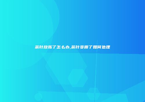 茶叶放陈了怎么办,茶叶变质了如何处理