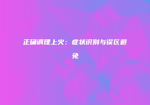 正确调理上火：症状识别与误区避免