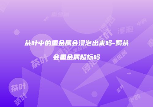 茶叶中的重金属会浸泡出来吗-喝茶会重金属超标吗